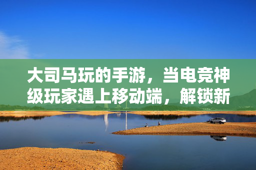 大司马玩的手游，当电竞神级玩家遇上移动端，解锁新神操作？