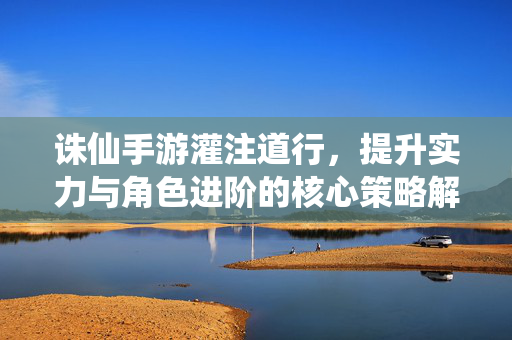 诛仙手游灌注道行,提升实力与角色进阶的核心策略解析 诛仙手游灌注道行,提升实力与角色进阶的核心策略解析