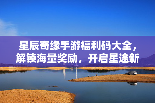 星辰奇缘手游福利码大全,解锁海量奖励,开启星途新篇章 星辰奇缘手游福利码大全,解锁海量奖励,开启星途新篇章