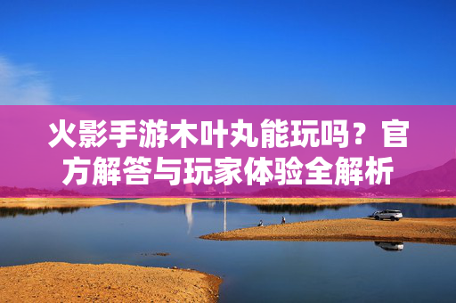 火影手游木叶丸能玩吗?官方解答与玩家体验全解析 火影手游木叶丸能玩吗?官方解答与玩家体验全解析