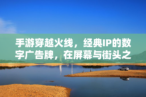 手游穿越火线,经典IP的数字广告牌,在屏幕与街头之间唤醒全民记忆 手游穿越火线,经典IP的数字广告牌,在屏幕与街头之间唤醒全民记忆