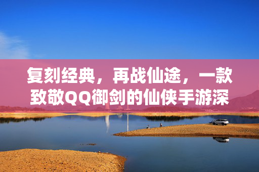 复刻经典,再战仙途,一款致敬QQ御剑的仙侠手游深度体验 复刻经典,再战仙途,一款致敬QQ御剑的仙侠手游深度体验