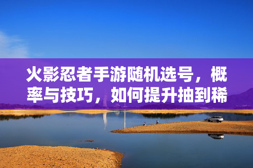 火影忍者手游随机选号,概率与技巧,如何提升抽到稀有号的概率? 火影忍者手游随机选号,概率与技巧,如何提升抽到稀有号的概率?