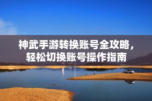 神武手游转换账号全攻略,轻松切换账号操作指南 神武手游转换账号全攻略,轻松切换账号操作指南