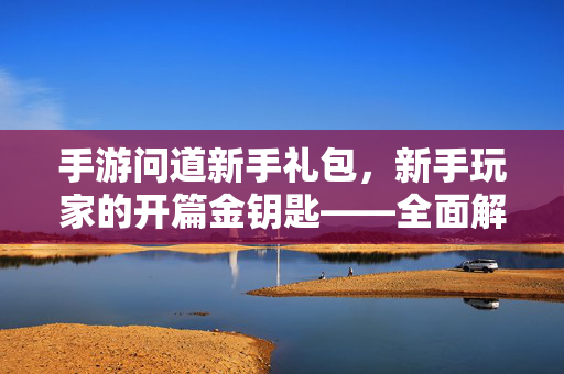 手游问道新手礼包,新手玩家的开篇金钥匙——全面解析与领取指南 手游问道新手礼包,新手玩家的开篇金钥匙——全面解析与领取指南