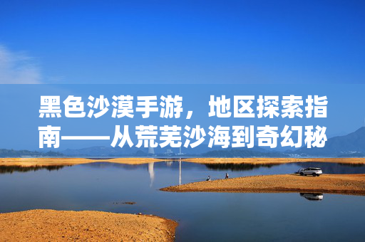 黑色沙漠手游,地区探索指南——从荒芜沙海到奇幻秘境的冒险地图解析 黑色沙漠手游,地区探索指南——从荒芜沙海到奇幻秘境的冒险地图解析