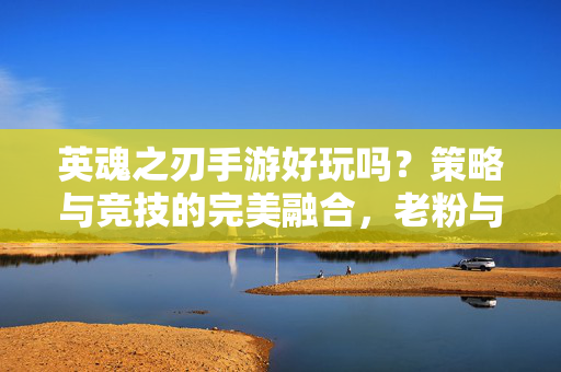 英魂之刃手游好玩吗?策略与竞技的完美融合,老粉与新手的共同热爱 英魂之刃手游好玩吗?策略与竞技的完美融合,老粉与新手的共同热爱