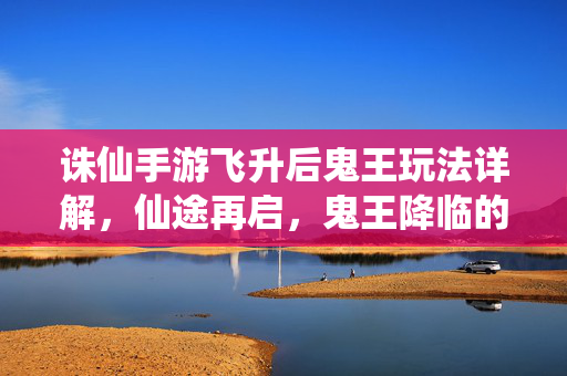 诛仙手游飞升后鬼王玩法详解,仙途再启,鬼王降临的挑战与机遇 诛仙手游飞升后鬼王玩法详解,仙途再启,鬼王降临的挑战与机遇