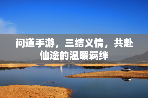 问道手游,三结义情,共赴仙途的温暖羁绊 问道手游,三结义情,共赴仙途的温暖羁绊