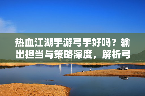 热血江湖手游弓手好吗?输出担当与策略深度,解析弓手职业的魅力与玩法 热血江湖手游弓手好吗?输出担当与策略深度,解析弓手职业的魅力与玩法