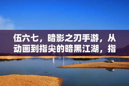 伍六七,暗影之刃手游,从动画到指尖的暗黑江湖,指尖重燃的暗影之刃传奇 伍六七,暗影之刃手游,从动画到指尖的暗黑江湖,指尖重燃的暗影之刃传奇