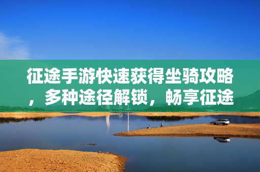 征途手游快速获得坐骑攻略,多种途径解锁,畅享征途之旅 征途手游快速获得坐骑攻略,多种途径解锁,畅享征途之旅
