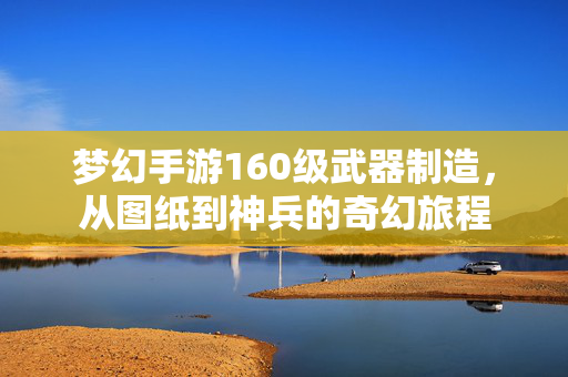 梦幻手游160级武器制造,从图纸到神兵的奇幻旅程 梦幻手游160级武器制造,从图纸到神兵的奇幻旅程