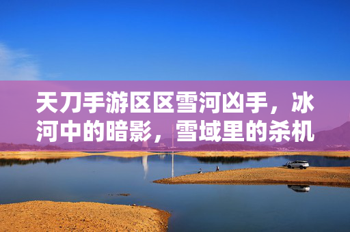 天刀手游区区雪河凶手,冰河中的暗影,雪域里的杀机 天刀手游区区雪河凶手,冰河中的暗影,雪域里的杀机
