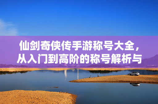 仙剑奇侠传手游称号大全,从入门到高阶的称号解析与获取攻略 仙剑奇侠传手游称号大全,从入门到高阶的称号解析与获取攻略