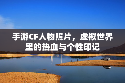 手游CF人物照片,虚拟世界里的热血与个性印记 手游CF人物照片,虚拟世界里的热血与个性印记