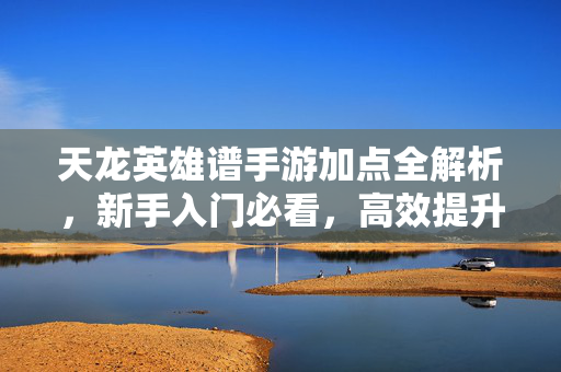天龙英雄谱手游加点全解析,新手入门必看,高效提升战力的核心技巧 天龙英雄谱手游加点全解析,新手入门必看,高效提升战力的核心技巧