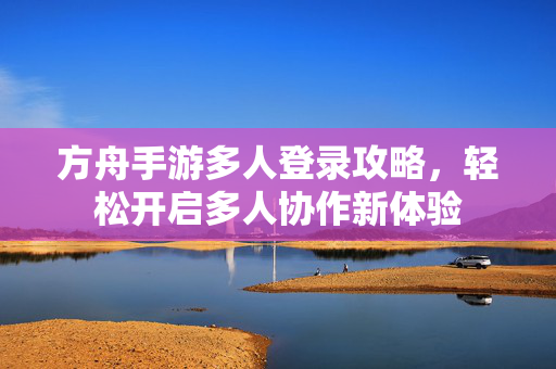 方舟手游多人登录攻略,轻松开启多人协作新体验 方舟手游多人登录攻略,轻松开启多人协作新体验