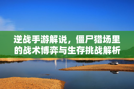 逆战手游解说,僵尸猎场里的战术博弈与生存挑战解析 逆战手游解说,僵尸猎场里的战术博弈与生存挑战解析