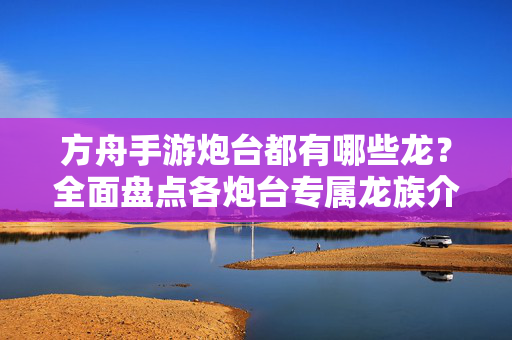 方舟手游炮台都有哪些龙?全面盘点各炮台专属龙族介绍 方舟手游炮台都有哪些龙?全面盘点各炮台专属龙族介绍