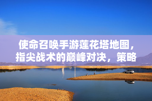 使命召唤手游莲花塔地图,指尖战术的巅峰对决,策略与激情的完美融合 使命召唤手游莲花塔地图,指尖战术的巅峰对决,策略与激情的完美融合