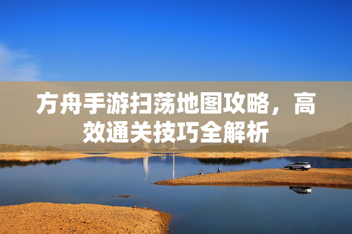 方舟手游扫荡地图攻略,高效通关技巧全解析 方舟手游扫荡地图攻略,高效通关技巧全解析