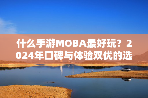 什么手游MOBA最好玩?2024年口碑与体验双优的选择指南 什么手游MOBA最好玩?2024年口碑与体验双优的选择指南