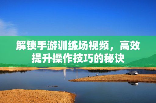 解锁手游训练场视频，高效提升操作技巧的秘诀