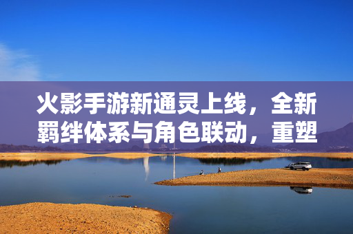 火影手游新通灵上线，全新羁绊体系与角色联动，重塑战斗体验！