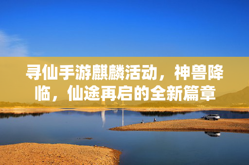 寻仙手游麒麟活动，神兽降临，仙途再启的全新篇章