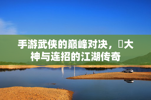 手游武侠的巅峰对决,乂大神与连招的江湖传奇 手游武侠的巅峰对决,乂大神与连招的江湖传奇
