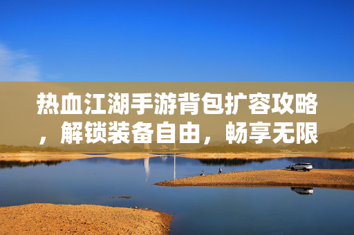 热血江湖手游背包扩容攻略,解锁装备自由,畅享无限冒险 热血江湖手游背包扩容攻略,解锁装备自由,畅享无限冒险