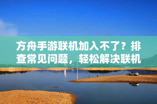 方舟手游联机加入不了?排查常见问题,轻松解决联机难题 方舟手游联机加入不了?排查常见问题,轻松解决联机难题