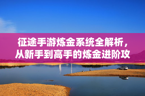 征途手游炼金系统全解析,从新手到高手的炼金进阶攻略 征途手游炼金系统全解析,从新手到高手的炼金进阶攻略