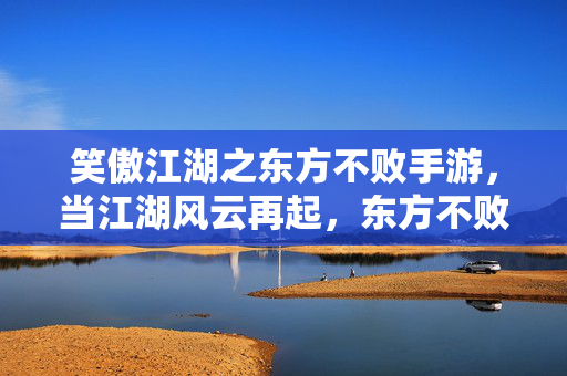 笑傲江湖之东方不败手游,当江湖风云再起,东方不败的霸主之路 笑傲江湖之东方不败手游,当江湖风云再起,东方不败的霸主之路