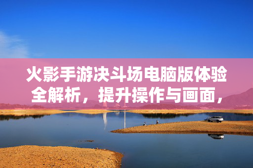 火影手游决斗场电脑版体验全解析,提升操作与画面,畅享忍者对决乐趣 火影手游决斗场电脑版体验全解析,提升操作与画面,畅享忍者对决乐趣