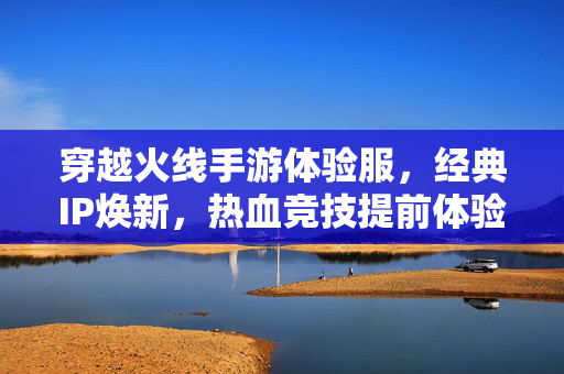 穿越火线手游体验服,经典IP焕新,热血竞技提前体验 穿越火线手游体验服,经典IP焕新,热血竞技提前体验