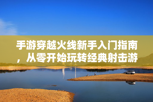 手游穿越火线新手入门指南,从零开始玩转经典射击游戏 手游穿越火线新手入门指南,从零开始玩转经典射击游戏