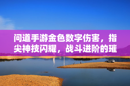 问道手游金色数字伤害,指尖神技闪耀,战斗进阶的璀璨星河 问道手游金色数字伤害,指尖神技闪耀,战斗进阶的璀璨星河