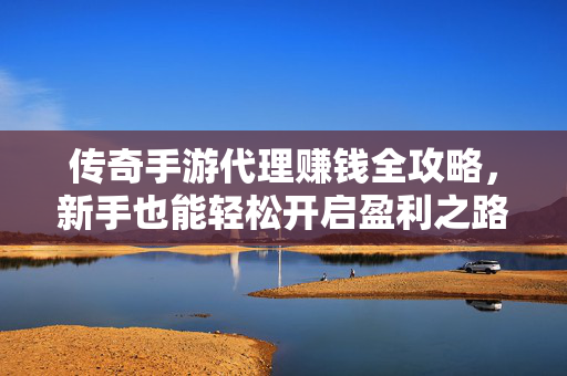 传奇手游代理赚钱全攻略,新手也能轻松开启盈利之路 传奇手游代理赚钱全攻略,新手也能轻松开启盈利之路