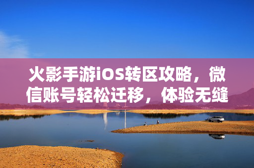 火影手游iOS转区攻略，微信账号轻松迁移，体验无缝衔接的忍者世界