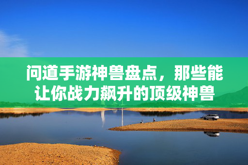 问道手游神兽盘点,那些能让你战力飙升的顶级神兽 问道手游神兽盘点,那些能让你战力飙升的顶级神兽