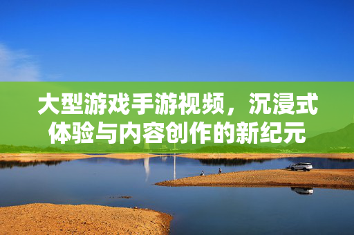大型游戏手游视频,沉浸式体验与内容创作的新纪元 大型游戏手游视频,沉浸式体验与内容创作的新纪元
