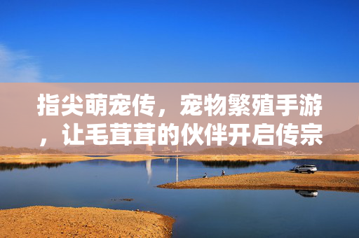 指尖萌宠传,宠物繁殖手游,让毛茸茸的伙伴开启传宗接代的奇妙旅程 指尖萌宠传,宠物繁殖手游,让毛茸茸的伙伴开启传宗接代的奇妙旅程