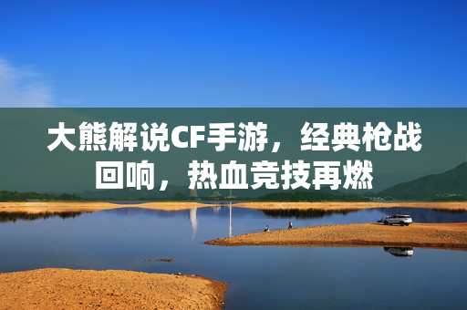 大熊解说CF手游,经典枪战回响,热血竞技再燃 大熊解说CF手游,经典枪战回响,热血竞技再燃
