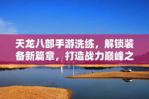 天龙八部手游洗练,解锁装备新篇章,打造战力巅峰之路 天龙八部手游洗练,解锁装备新篇章,打造战力巅峰之路
