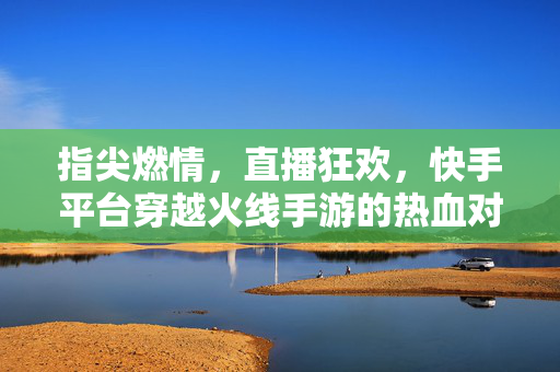 指尖燃情,直播狂欢,快手平台穿越火线手游的热血对决与全民参与 指尖燃情,直播狂欢,快手平台穿越火线手游的热血对决与全民参与