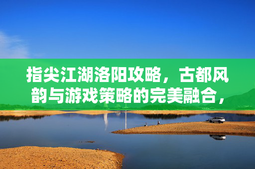 指尖江湖洛阳攻略,古都风韵与游戏策略的完美融合,带你解锁全城玩法与隐藏彩蛋 指尖江湖洛阳攻略,古都风韵与游戏策略的完美融合,带你解锁全城玩法与隐藏彩蛋