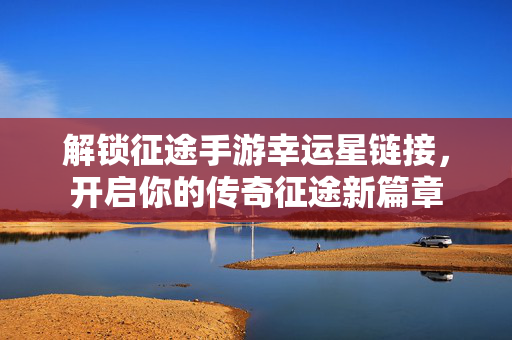 解锁征途手游幸运星链接，开启你的传奇征途新篇章