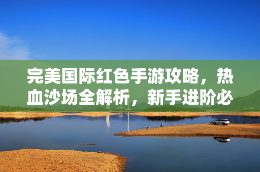完美国际红色手游攻略,热血沙场全解析,新手进阶必看指南 完美国际红色手游攻略,热血沙场全解析,新手进阶必看指南